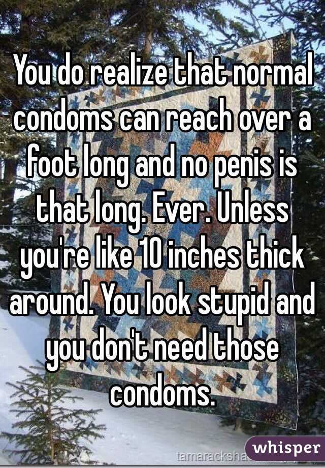 You do realize that normal condoms can reach over a foot long and no penis is that long. Ever. Unless you're like 10 inches thick around. You look stupid and you don't need those condoms.