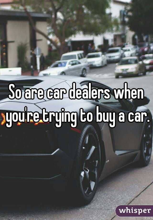 So are car dealers when you're trying to buy a car.