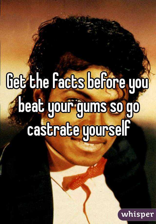 Get the facts before you beat your gums so go castrate yourself