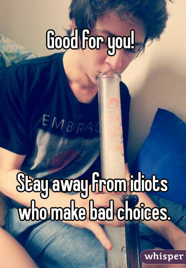 Good for you! 




Stay away from idiots who make bad choices.