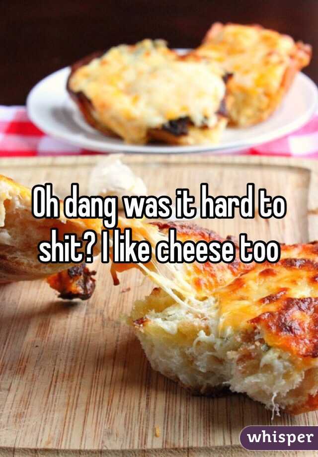 Oh dang was it hard to shit? I like cheese too 