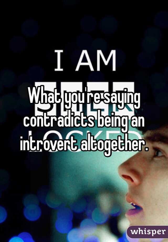 What you're saying contradicts being an introvert altogether.