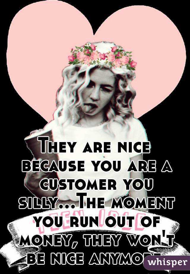 They are nice because you are a customer you silly...The moment you run out of money, they won't be nice anymore.