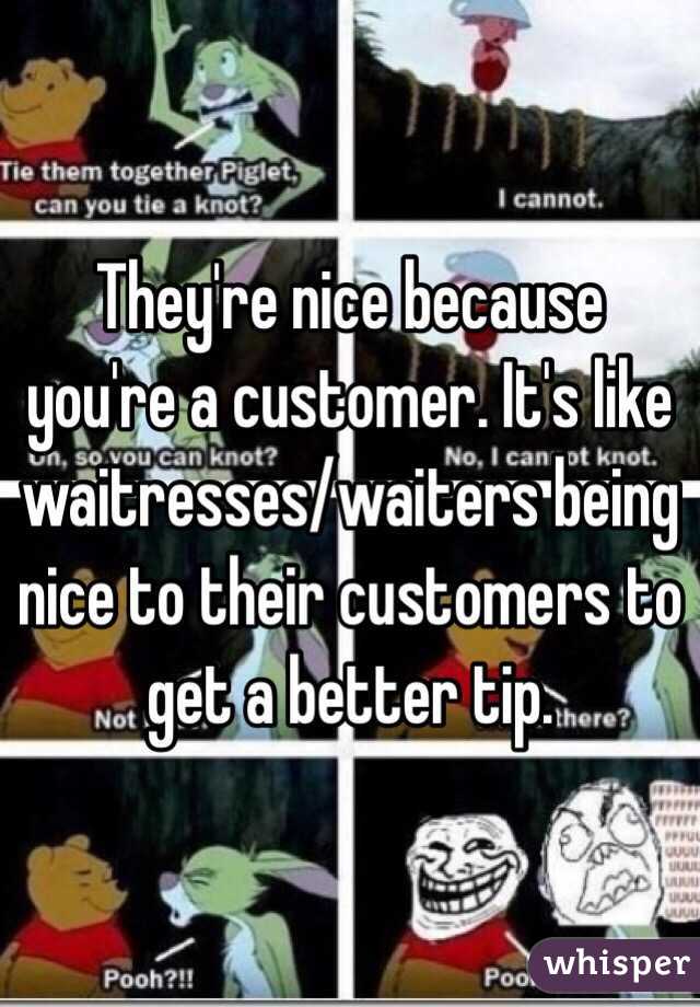 They're nice because you're a customer. It's like waitresses/waiters being nice to their customers to get a better tip.