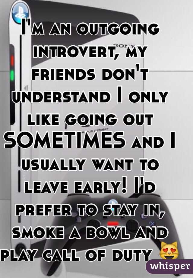 I'm an outgoing introvert, my friends don't understand I only like going out SOMETIMES and I usually want to leave early! I'd prefer to stay in, smoke a bowl and play call of duty 😻