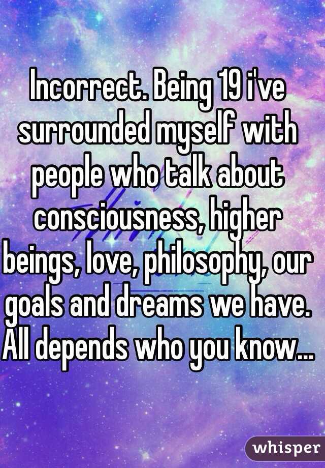 Incorrect. Being 19 i've surrounded myself with people who talk about consciousness, higher beings, love, philosophy, our goals and dreams we have. All depends who you know...