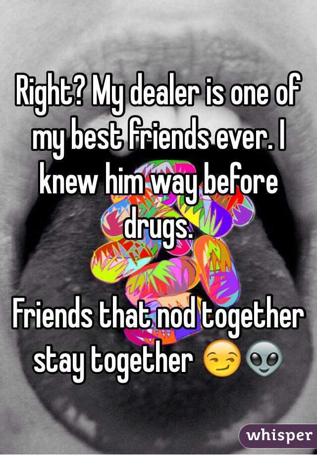 Right? My dealer is one of my best friends ever. I knew him way before drugs.

Friends that nod together stay together 😏👽