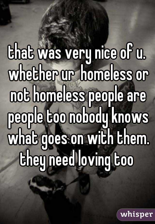 that was very nice of u. whether ur  homeless or not homeless people are people too nobody knows what goes on with them. they need loving too 