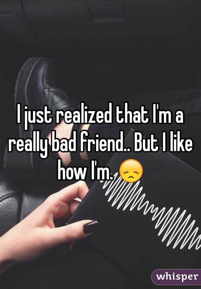 I just realized that I'm a really bad friend.. But I like how I'm. 😞