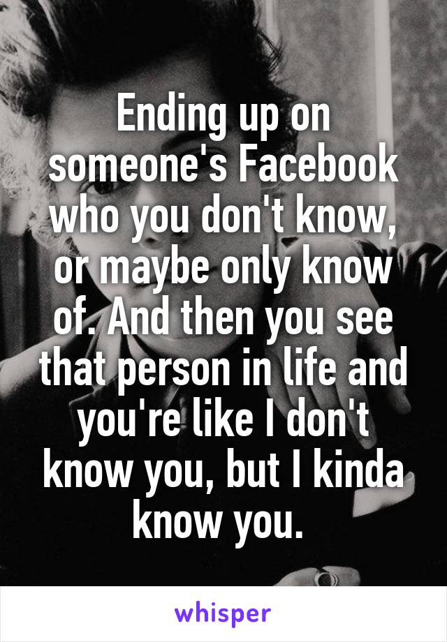 Ending up on someone's Facebook who you don't know, or maybe only know of. And then you see that person in life and you're like I don't know you, but I kinda know you. 