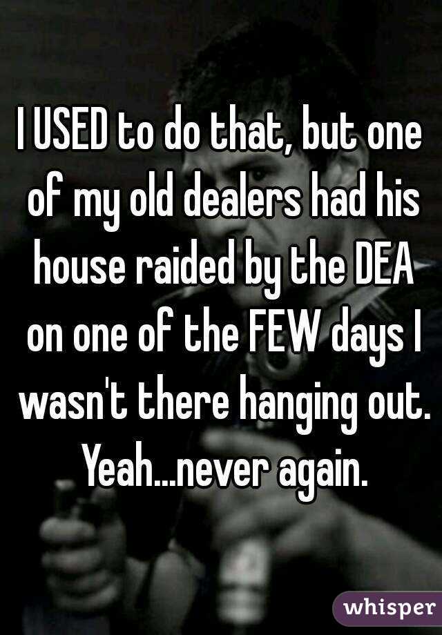 I USED to do that, but one of my old dealers had his house raided by the DEA on one of the FEW days I wasn't there hanging out. Yeah...never again.