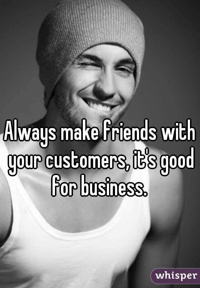 Always make friends with your customers, it's good for business. 