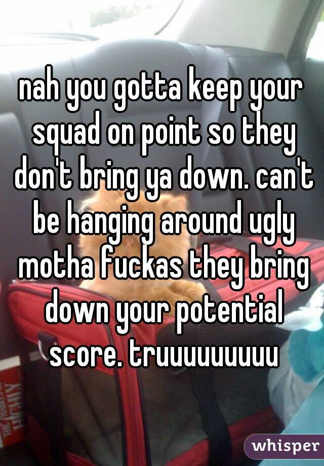 nah you gotta keep your squad on point so they don't bring ya down. can't be hanging around ugly motha fuckas they bring down your potential score. truuuuuuuuu