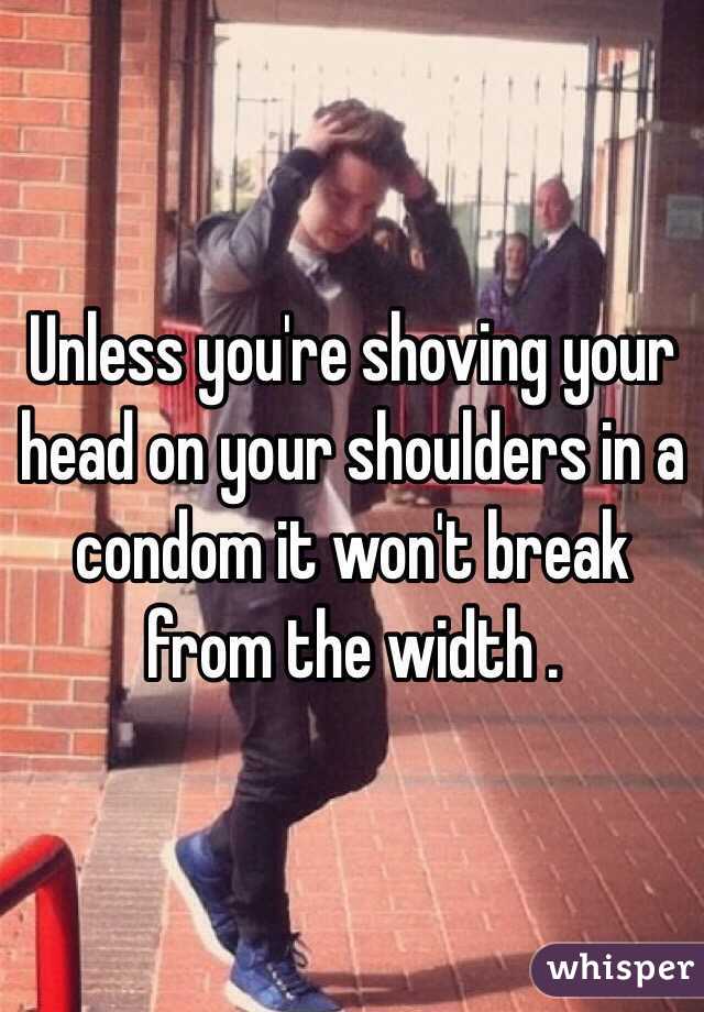 Unless you're shoving your head on your shoulders in a condom it won't break from the width .