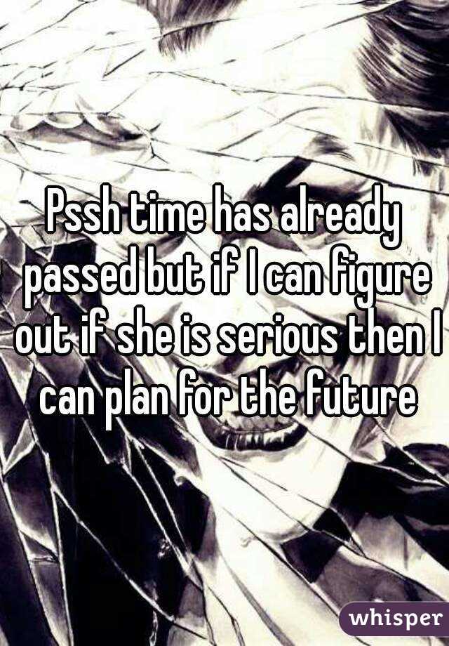 Pssh time has already passed but if I can figure out if she is serious then I can plan for the future
