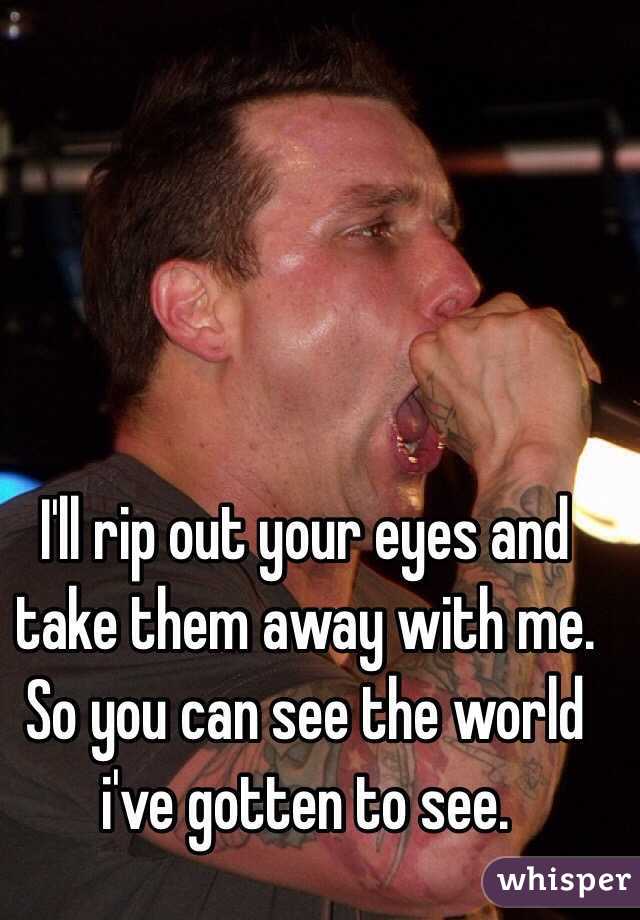 I'll rip out your eyes and take them away with me. So you can see the world i've gotten to see.