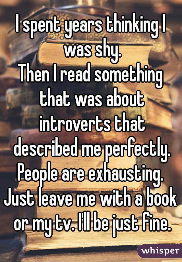 I spent years thinking I was shy.
Then I read something that was about introverts that described me perfectly.
People are exhausting.
Just leave me with a book or my tv. I'll be just fine.