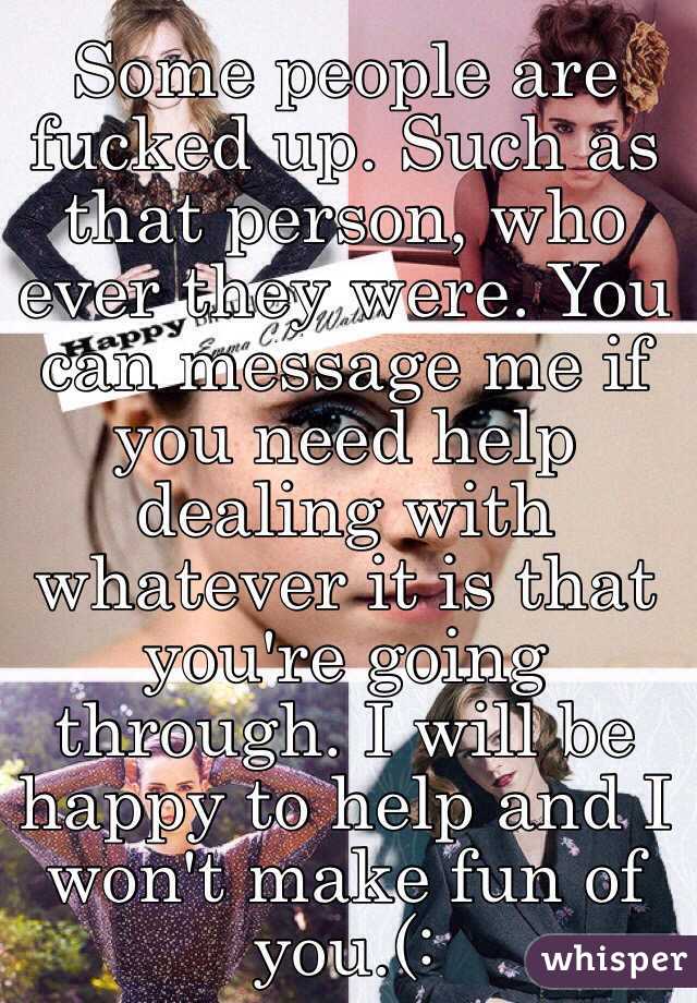 Some people are fucked up. Such as that person, who ever they were. You can message me if you need help dealing with whatever it is that you're going through. I will be happy to help and I won't make fun of you.(: