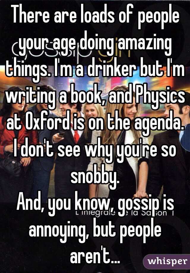 There are loads of people your age doing amazing things. I'm a drinker but I'm writing a book, and Physics at Oxford is on the agenda. I don't see why you're so snobby.
And, you know, gossip is annoying, but people aren't...