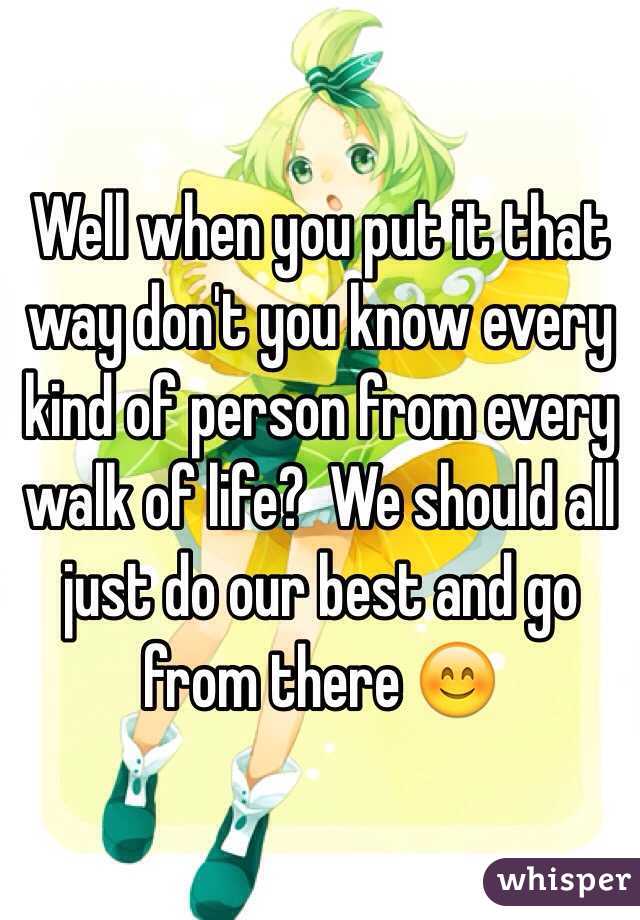 Well when you put it that way don't you know every kind of person from every walk of life?  We should all just do our best and go from there 😊