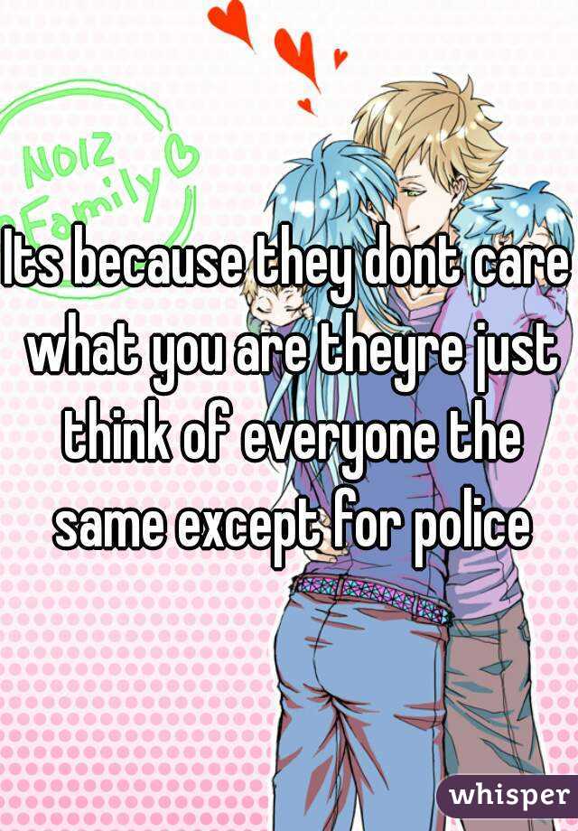 Its because they dont care what you are theyre just think of everyone the same except for police
