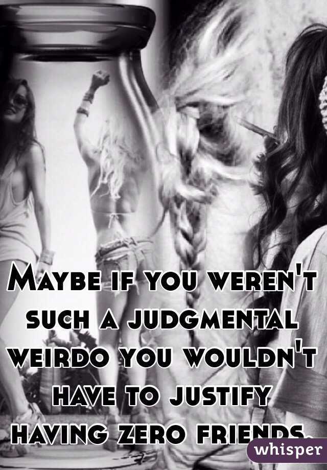 Maybe if you weren't such a judgmental weirdo you wouldn't have to justify having zero friends. 