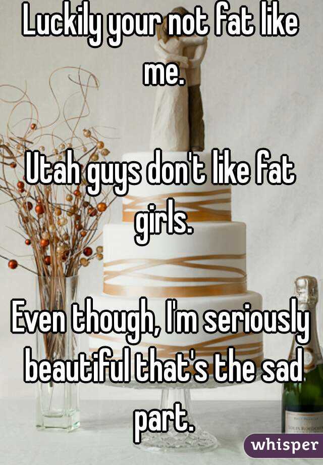Luckily your not fat like me.

Utah guys don't like fat girls.

Even though, I'm seriously beautiful that's the sad part.