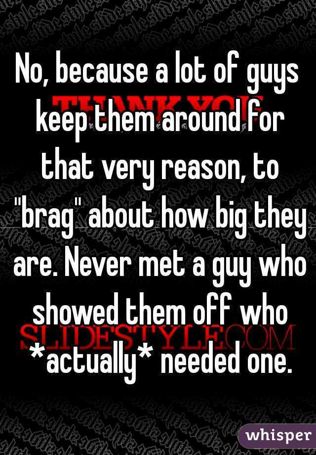 No, because a lot of guys keep them around for that very reason, to "brag" about how big they are. Never met a guy who showed them off who *actually* needed one.
