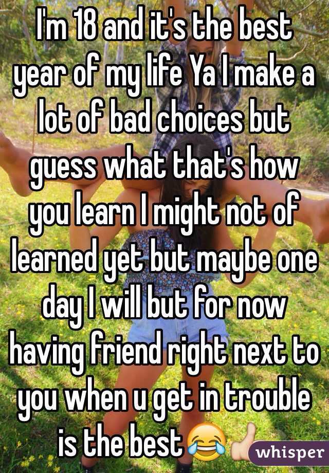 I'm 18 and it's the best year of my life Ya I make a lot of bad choices but guess what that's how you learn I might not of learned yet but maybe one day I will but for now having friend right next to you when u get in trouble is the best😂👍