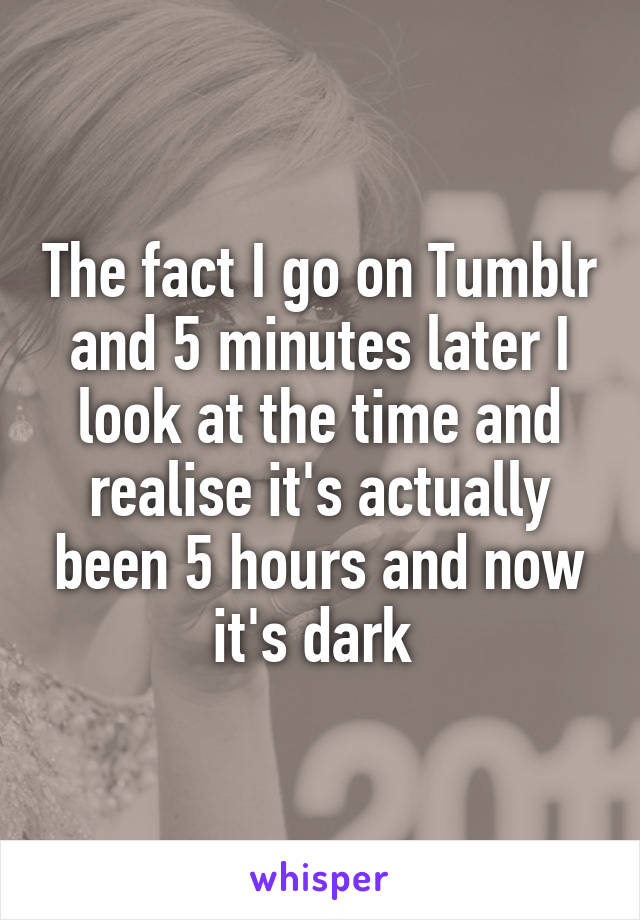 The fact I go on Tumblr and 5 minutes later I look at the time and realise it's actually been 5 hours and now it's dark 