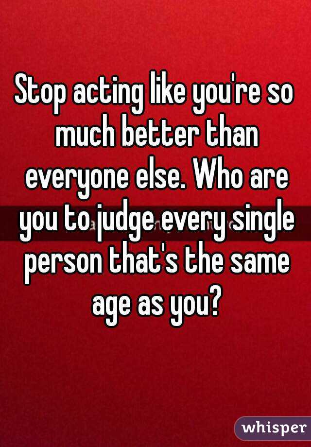 Stop acting like you're so much better than everyone else. Who are you to judge every single person that's the same age as you?