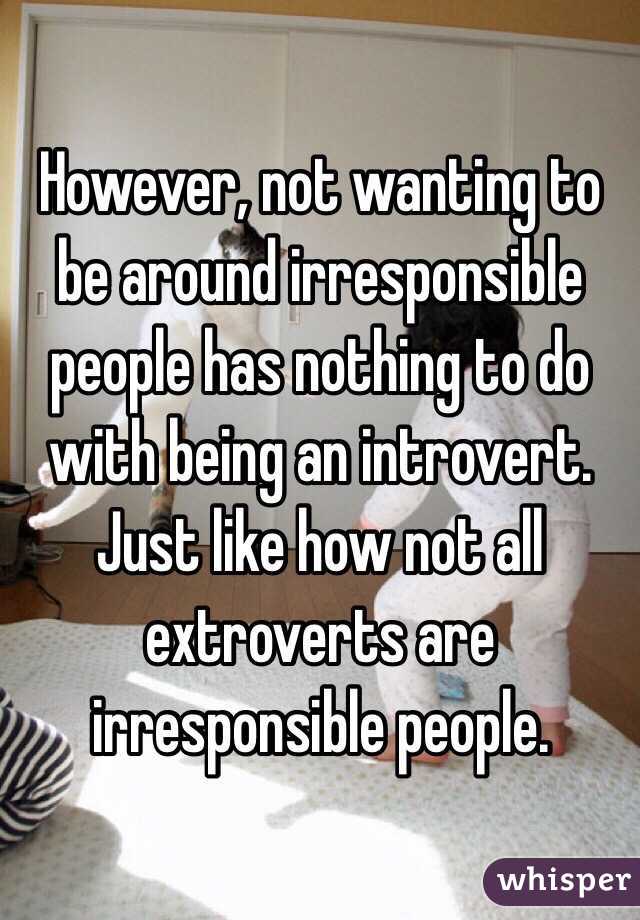 However, not wanting to be around irresponsible people has nothing to do with being an introvert. 
Just like how not all extroverts are irresponsible people.