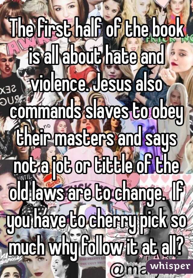 The first half of the book is all about hate and violence. Jesus also commands slaves to obey their masters and says not a jot or tittle of the old laws are to change.  If you have to cherry pick so much why follow it at all?