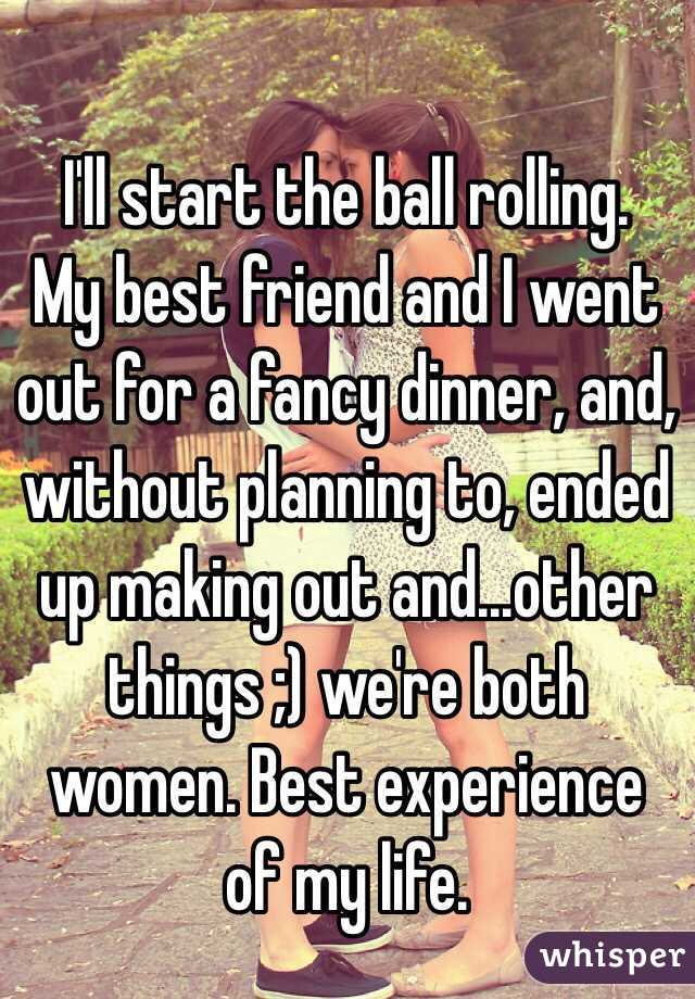 
I'll start the ball rolling.
My best friend and I went out for a fancy dinner, and, without planning to, ended up making out and...other things ;) we're both women. Best experience of my life.
