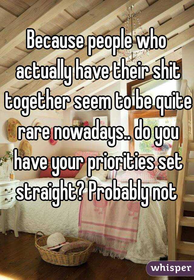 Because people who actually have their shit together seem to be quite rare nowadays.. do you have your priorities set straight? Probably not 