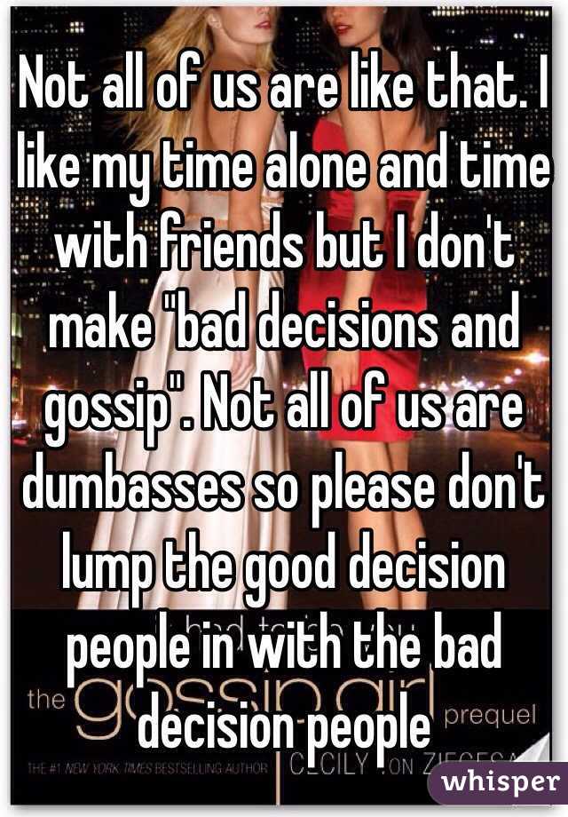 Not all of us are like that. I like my time alone and time with friends but I don't make "bad decisions and gossip". Not all of us are dumbasses so please don't lump the good decision people in with the bad decision people