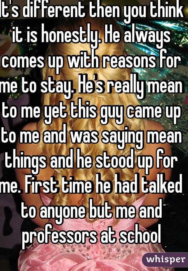 It's different then you think it is honestly. He always comes up with reasons for me to stay. He's really mean to me yet this guy came up to me and was saying mean things and he stood up for me. First time he had talked to anyone but me and professors at school