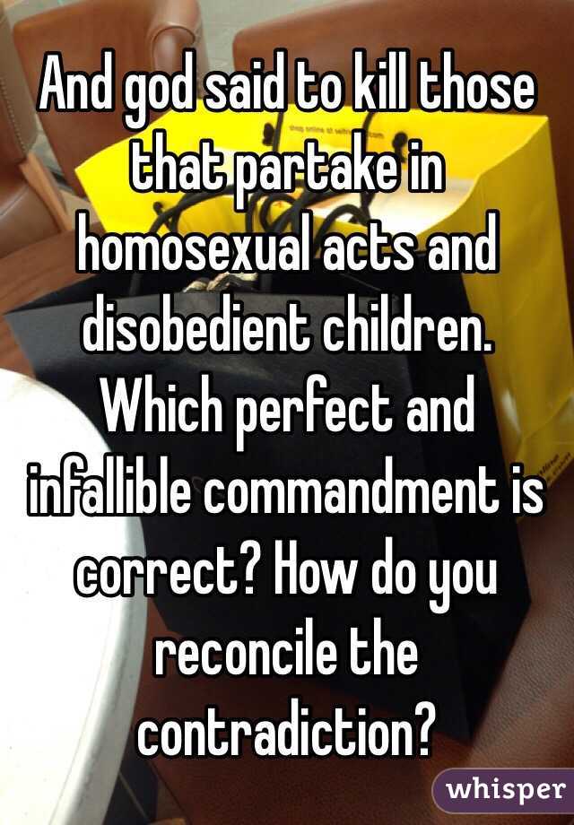 And god said to kill those that partake in homosexual acts and disobedient children. Which perfect and infallible commandment is correct? How do you reconcile the contradiction?