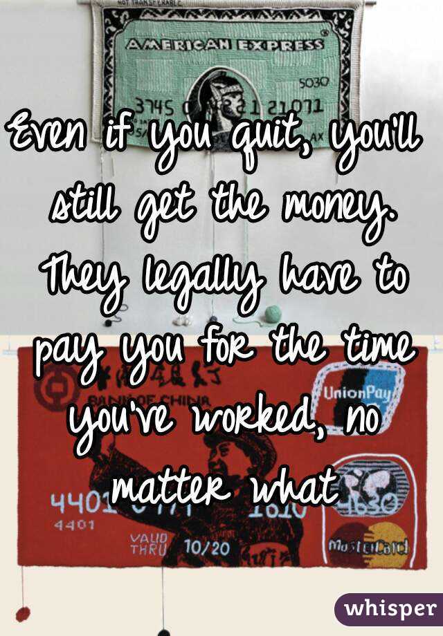 Even if you quit, you'll still get the money. They legally have to pay you for the time you've worked, no matter what
