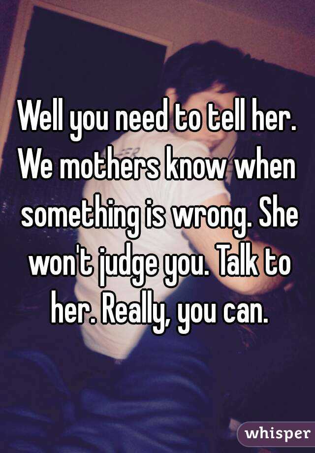 Well you need to tell her.
We mothers know when something is wrong. She won't judge you. Talk to her. Really, you can.