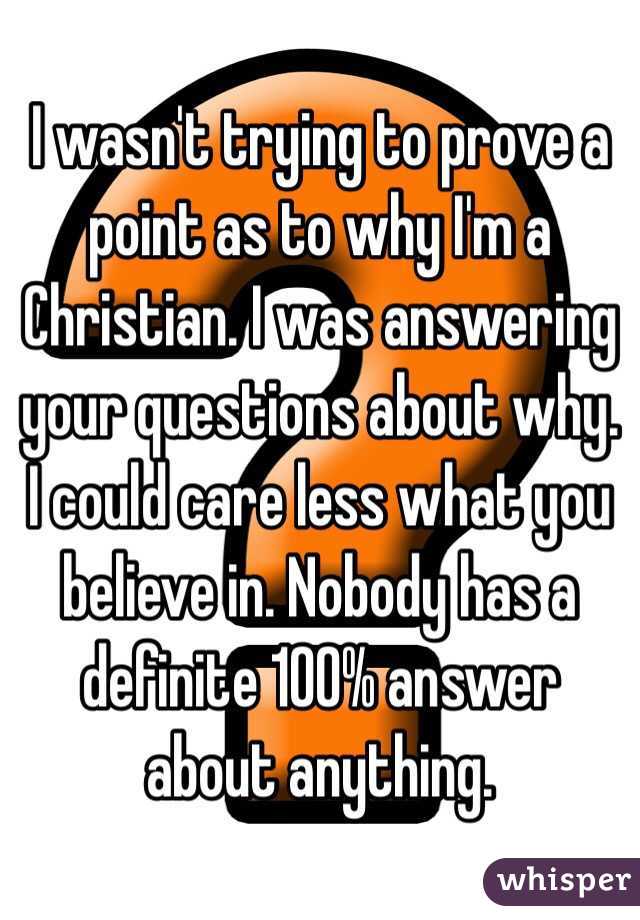 I wasn't trying to prove a point as to why I'm a Christian. I was answering your questions about why. I could care less what you believe in. Nobody has a definite 100% answer about anything.