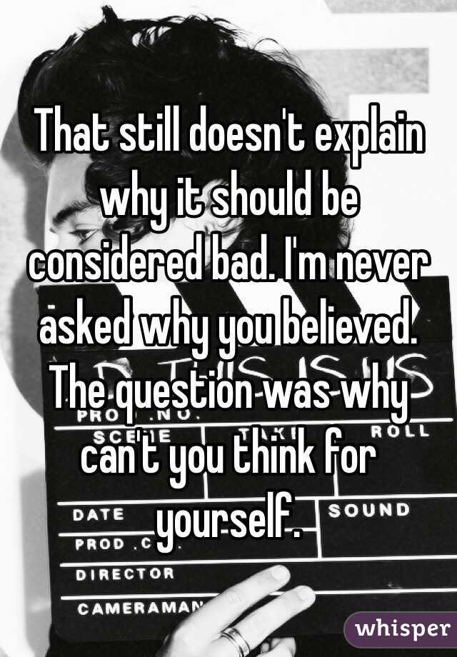 That still doesn't explain why it should be considered bad. I'm never asked why you believed. The question was why can't you think for yourself. 