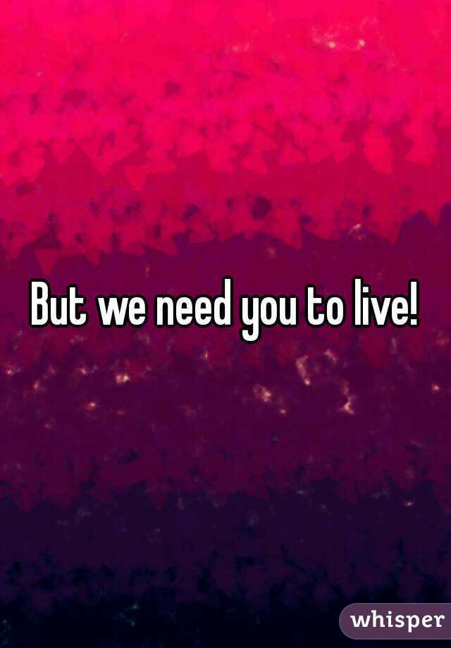 But we need you to live!