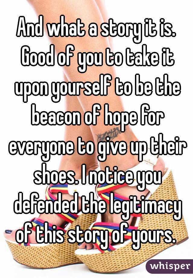 And what a story it is. Good of you to take it upon yourself to be the beacon of hope for everyone to give up their shoes. I notice you defended the legitimacy of this story of yours. 