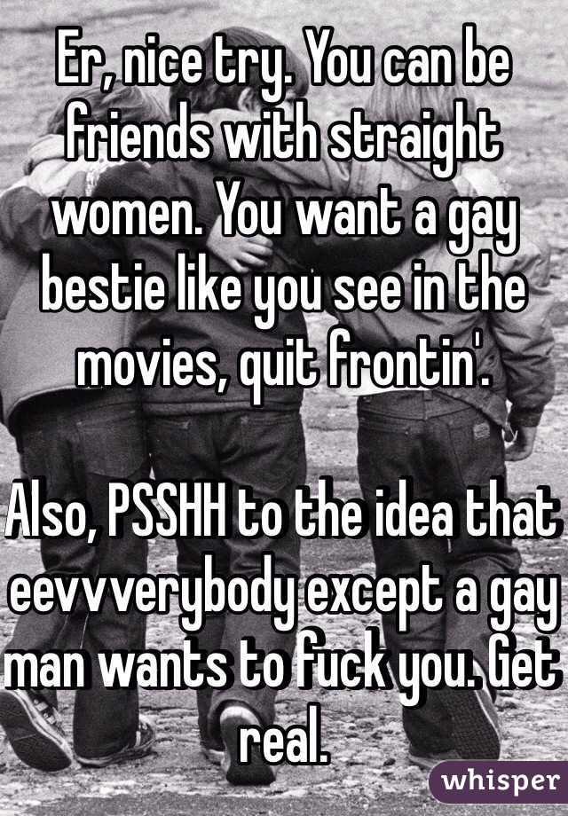 Er, nice try. You can be friends with straight women. You want a gay bestie like you see in the movies, quit frontin'.

Also, PSSHH to the idea that eevvverybody except a gay man wants to fuck you. Get real.
