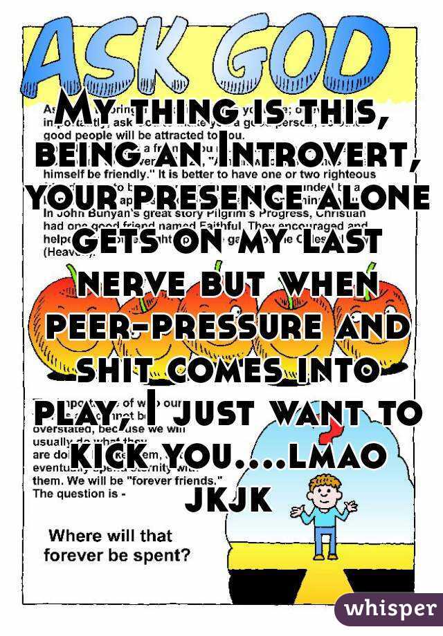 My thing is this, being an Introvert, your presence alone gets on my last nerve but when peer-pressure and shit comes into play, I just want to kick you....lmao jkjk