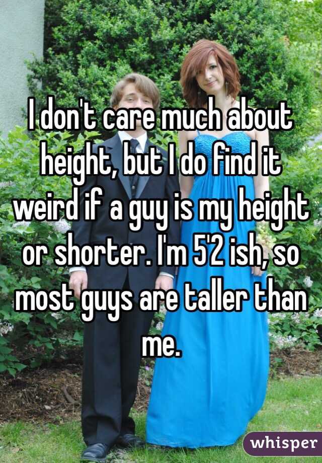 I don't care much about height, but I do find it weird if a guy is my height or shorter. I'm 5'2 ish, so most guys are taller than me. 