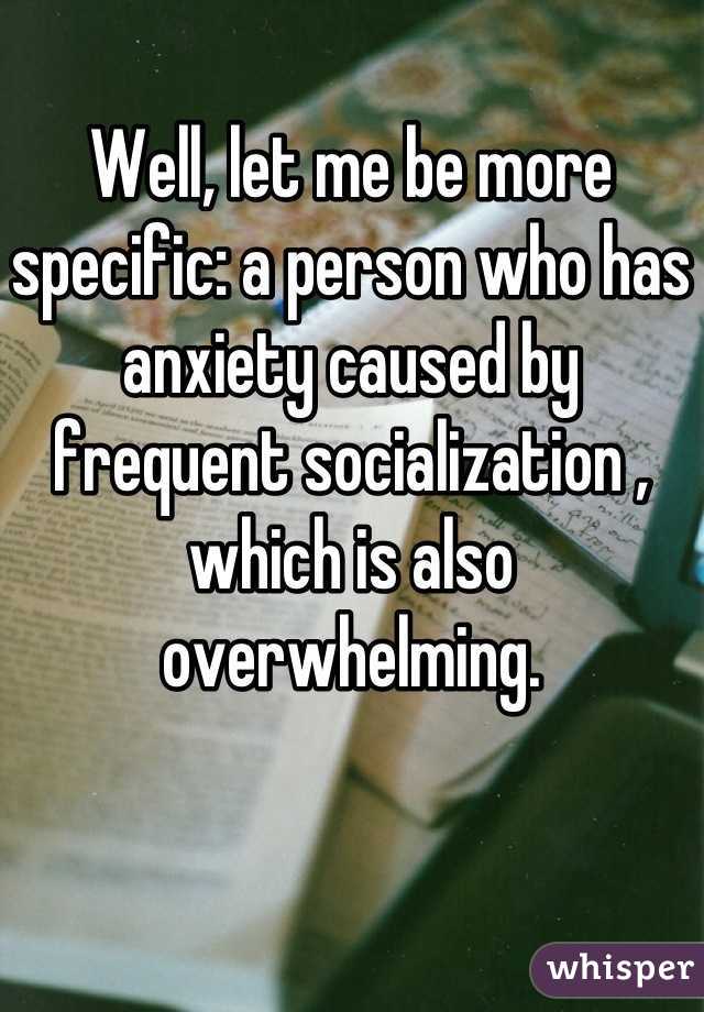 Well, let me be more specific: a person who has anxiety caused by  frequent socialization , which is also overwhelming.