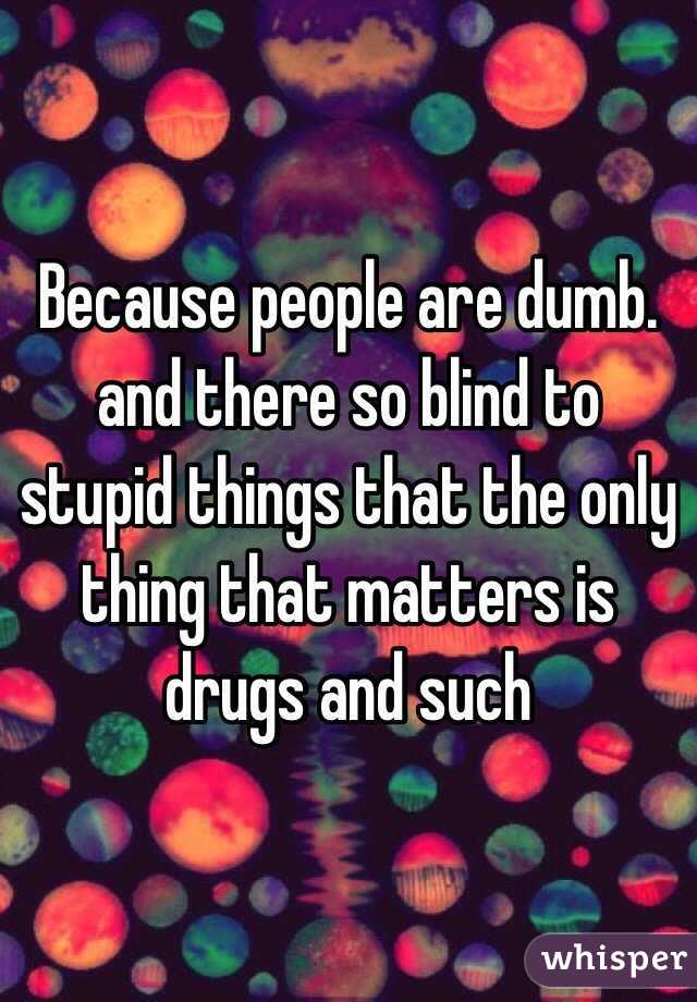 Because people are dumb. and there so blind to stupid things that the only thing that matters is drugs and such 