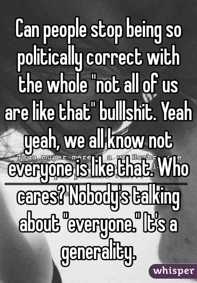 Can people stop being so politically correct with the whole "not all of us are like that" bulllshit. Yeah yeah, we all know not everyone is like that. Who cares? Nobody's talking about "everyone." It's a generality.